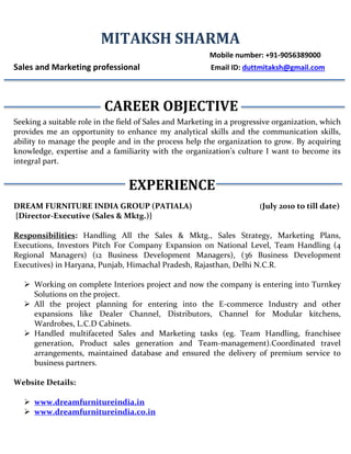 MITAKSH SHARMA
Mobile number: +91-9056389000
Sales and Marketing professional Email ID: duttmitaksh@gmail.com
CAREER OBJECTIVE
Seeking a suitable role in the field of Sales and Marketing in a progressive organization, which
provides me an opportunity to enhance my analytical skills and the communication skills,
ability to manage the people and in the process help the organization to grow. By acquiring
knowledge, expertise and a familiarity with the organization’s culture I want to become its
integral part.
EXPERIENCE
DREAM FURNITURE INDIA GROUP (PATIALA) (July 2010 to till date)
{Director-Executive (Sales & Mktg.)}
Responsibilities: Handling All the Sales & Mktg., Sales Strategy, Marketing Plans,
Executions, Investors Pitch For Company Expansion on National Level, Team Handling (4
Regional Managers) (12 Business Development Managers), (36 Business Development
Executives) in Haryana, Punjab, Himachal Pradesh, Rajasthan, Delhi N.C.R.
 Working on complete Interiors project and now the company is entering into Turnkey
Solutions on the project.
 All the project planning for entering into the E-commerce Industry and other
expansions like Dealer Channel, Distributors, Channel for Modular kitchens,
Wardrobes, L.C.D Cabinets.
 Handled multifaceted Sales and Marketing tasks (eg. Team Handling, franchisee
generation, Product sales generation and Team-management).Coordinated travel
arrangements, maintained database and ensured the delivery of premium service to
business partners.
Website Details:
 www.dreamfurnitureindia.in
 www.dreamfurnitureindia.co.in
 