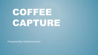 COFFEE
CAPTURE
Presented By: Katherine Poon
 