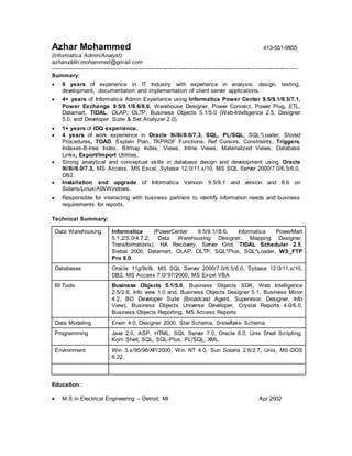 Azhar Mohammed 413-551-9855
(Informatica Admin/Analyst)
azharuddin.mohammed@gmail.com
----------------------------------------------------------------------------------------------------------------------------- ----
Summary:
 9 years of experience in IT Industry with experience in analysis, design, testing,
development, documentation and implementation of client server applications.
 4+ years of Informatica Admin Experience using Informatica Power Center 9.5/9.1/8.5/7.1,
Power Exchange 9.5/9.1/8.6/8.0, Warehouse Designer, Power Connect, Power Plug, ETL,
Datamart, TIDAL, OLAP, OLTP, Business Objects 5.1/5.0 (Web-Intelligence 2.5, Designer
5.0, and Developer Suite & Set Analyzer 2.0).
 1+ years of IDQ experience.
 4 years of work experience in Oracle 9i/8i/8.0/7.3, SQL, PL/SQL, SQL*Loader, Stored
Procedures, TOAD, Explain Plan, TKPROF Functions, Ref Cursors, Constraints, Triggers,
Indexes-B-tree Index, Bitmap Index, Views, Inline Views, Materialized Views, Database
Links, Export/Import Utilities.
 Strong analytical and conceptual skills in database design and development using Oracle
9i/8i/8.0/7.3, MS Access, MS Excel, Sybase 12.0/11.x/10, MS SQL Server 2000/7.0/6.5/6.0,
DB2.
 Installation and upgrade of Informatica Version 9.5/9.1 and version and 8.6 on
Solaris/Linux/AIX/Windows.
 Responsible for interacting with business partners to identify information needs and business
requirements for reports.
Technical Summary:
Data Warehousing Informatica (PowerCenter 9.5/9.1//8.6, Informatica PowerMart
5.1.2/5.0/4.7.2, Data Warehousing Designer, Mapping Designer,
Transformations), HA Recovery, Server Grid, TIDAL Scheduler 2.5,
Siebel 2000, Datamart, OLAP, OLTP, SQL*Plus, SQL*Loader, WS_FTP
Pro 9.0.
Databases Oracle 11g/9i/8i, MS SQL Server 2000/7.0/6.5/6.0, Sybase 12.0/11.x/10,
DB2, MS Access 7.0/’97/2000, MS Excel VBA
BI Tools Business Objects 5.1/5.0, Business Objects SDK, Web Intelligence
2.5/2.6, Info view 1.0 and, Business Objects Designer 5.1, Business Minor
4.2, BO Developer Suite (Broadcast Agent, Supervisor, Designer, Info
View), Business Objects Universe Developer, Crystal Reports 4.0/6.0,
Business Objects Reporting, MS Access Reports
Data Modeling Erwin 4.0, Designer 2000, Star Schema, Snowflake Schema
Programming Java 2.0, ASP, HTML, SQL Server 7.0, Oracle 8.0, Unix Shell Scripting,
Korn Shell, SQL, SQL-Plus, PL/SQL, XML.
Environment Win 3.x/95/98/XP/2000, Win NT 4.0, Sun Solaris 2.6/2.7, Unix, MS-DOS
6.22.
Education:
 M.S in Electrical Engineering – Detroit, MI Apr 2002
 