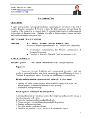 Curriculum Vitae
OBJECTIVE:
A highly motivated, hard working individual seeks a challenging job opportunity in the field of
Security, Building Automation & Control systems. To direct, promote, and coordinate the
operations of the cooperative in a manner that will optimize the cooperative’s market share and
savings, improve the cooperative’s efficiency, help achieve the cooperative’s mission and goals,
and result in outstanding customer service.
EDUCATIONAL QUALIFICATIONS:
1996-2000 B.E. Gulbarga University, Gulbarga, Karnataka, India
Bachelor of Engineering in Electronics and Communication Engineering
• Specialization: Instrumentation, Bio Medical, Communication &
Computer Networking
• Passed out in September 2000 with First Class, aggregate 63.5%
WORK EXPERIENCE:
June 2013 – present JBK Controls International General Manager-Operations.
Supervision
Supervision involves developing and communicating cooperative goals and
results to personnel selection, supervising, supporting the team of Engineers in terms of
Technical & manufacturer support if required and upholding cooperative policies.
Develop and communicate cooperative goals and results to all personnel
1. Develop and review budget and goals with staff within 60 days of fiscal year end
2. Review progress as compared to budget with staff quarterly.
3. Hold regular employee meetings.
Select, supervise, and support the employee team
1. Create and maintain a work atmosphere in which employees enthusiastically turn out at
maximum capacity work output.
2. Supervise maintenance of preferred staffing levels.
3. Assign employee responsibilities and maintain job descriptions.
4. Develop performance standards.
5. Supervise ongoing employee trainings.
6. Complete and administer a yearly merit review with all direct reports
Name: Tabraiz Ali Khan
E-mail: tabraizali@icloud.com
Mob: 00971555261712
1
 