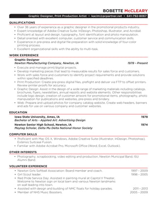 BOBETTE McCLEARY
Graphic Designer, Print Production Artist • kacim@pcpartner.net • 641-792-8067
QUALIFICATIONS
• Over 36 years of experience as a graphic designer in the promotional products industry.
• Expert knowledge of Adobe Creative Suite: InDesign, Photoshop, Illustrator, and Acrobat.
• Proficient at layout and design, typography, font identification and photo manipulation.
• Detail oriented with excellent computer, customer service and communication skills.
• Experience in pre-press and digital file preparation with solid knowledge of four-color
printing process.
• Excellent organizational skills with the ability to multi-task.
WORK EXPERIENCE
Graphic Designer
Newton Manufacturing Company, Newton, IA	 1978 - Present
• Execute and manage print/digital projects.
• Develop marketing pieces that lead to measurable results for sales force and customers.
• Work with sales force and customers to identify project requirements and provide solutions
within specified deadlines.
• Print Production: Create pre-press digital files, preflight and deliver via FTP to offset printers.
Review printer proofs for accuracy.
• Graphic Design: Assist in the design of a wide range of marketing materials including catalogs,
brochures, flyers, newsletters, annual reports and website elements. Other responsibilities
include logo design, creation of customer artwork for promotional items, photography, photo
manipulation for publications and websites, pre-press and bindery.
• Web: Prepare and upload photos for company catalog website. Create web headers, banners
and ads for use on various company and customer websites.
EDUCATION
Iowa State University, Ames, IA	 1978
Bachelor of Arts - Applied Art: Advertising Design
Newton Senior High School, Newton, IA	 1974
Maytag Scholar, Delta Mu Delta National Honor Society
COMPUTER SKILLS
• Proficient with Mac OS X, Windows, Adobe Creative Suite (Illustrator, InDesign, Photoshop),
Extensis Suitcase Fusion.
• Familiar with Adobe Acrobat Pro, Microsoft Office (Word, Excel, Outlook).
OTHER INTERESTS
• Photography, scrapbooking, video editing and production, Newton Municipal Band, ISU
Alumni Band.
VOLUNTEER EXPERIENCE
• Newton Girls Softball Association: Board member and coach.	 1997 - 2009
• Girl Scout leader.	 1998 - 2005
• Red Pride Service Day: Assisted in painting mural at Capitol II Theater,
Welcome to Newton sign on local barn and various Newton landmarks
on wall leading into town.	
• Assisted with design and building of NMC floats for holiday parades.	 2011 - 2013
• Member of NHS Music Boosters.	 2005 - 2009
 