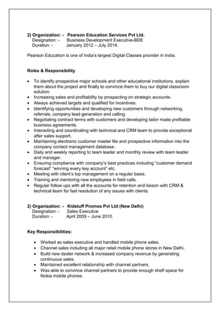 2) Organization: - Pearson Education Services Pvt Ltd.
Designation: - Business Development Executive-BDE
Duration: - January 2012 – July 2014.
Pearson Education is one of India’s largest Digital Classes provider in India.
Roles & Responsibility
• To identify prospective major schools and other educational institutions, explain
them about the project and finally to convince them to buy our digital classroom
solution.
• Increasing sales and profitability by prospecting on strategic accounts.
• Always achieved targets and qualified for incentives.
• Identifying opportunities and developing new customers through networking,
referrals, company lead generation and calling.
• Negotiating contract terms with customers and developing tailor made profitable
business agreements.
• Interacting and coordinating with technical and CRM team to provide exceptional
after sales support.
• Maintaining electronic customer master file and prospective information into the
company contact management database.
• Daily and weekly reporting to team leader and monthly review with team leader
and manager.
• Ensuring compliance with company’s best practices including “customer demand
forecast” “winning every key account” etc.
• Meeting with client’s top management on a regular basis.
• Training and mentoring new employees in field calls.
• Regular follow ups with all the accounts for retention and liaison with CRM &
technical team for fast resolution of any issues with clients.
2) Organization: - Kidstuff Promos Pvt Ltd (New Delhi)
Designation: - Sales Executive
Duration: - April 2009 – June 2010.
Key Responsibilities:
• Worked as sales executive and handled mobile phone sales.
• Channel sales including all major retail mobile phone stores in New Delhi.
• Build new dealer network & increased company revenue by generating
continuous sales.
• Maintained excellent relationship with channel partners.
• Was able to convince channel partners to provide enough shelf space for
Nokia mobile phones.
 