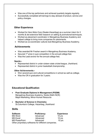• Was one of the top performers and achieved quarterly targets regularly.
• Successfully completed all trainings to stay abreast of product, service and
policy changes.
Other Experience
• Worked for Hero Moto Corp (Dealer-Hazaribag) as a summer intern for 2
months & did extensive field research on selling & promotional techniques.
• Worked as placement coordinator in Mangalmay Business Academy and
helped college to bring more companies for placements.
• Worked as co-coordinator cultural club-Mangalmay Business Academy.
Achievements
• Was awarded Mr Fresher award in Mangalmay Business Academy.
• Secured 1st
prize in quiz competition in the annual college fest.
• Was the Lead anchor for the annual college fest.
Sports:-
• Represented district in under sixteen state cricket league, Jharkhand.
• Represented district in junior basketball championship.
Other Achievements:-
• Won several quiz and cultural competitions in school as well as college.
• Was the CR in graduation for 3 years.
Educational Qualification
• Post Graduate Diploma In Management (PGDM)
Mangalmay Business Academy, Noida (Delhi NCR)
Major-Marketing, Minor-Human Resource
• Bachelor of Science in Chemistry
St.Columba’s College, Hazaribag, Jharkhand
Skills
Software Proficiency Experience
MS Word Advanced 10 yrs
MS Excel Advanced 10 yrs
MS PowerPoint Advanced 10 yrs
Other proprietary softwares for different companies.
 