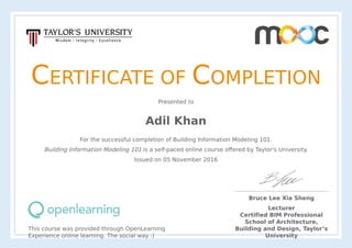 CERTIFICATE	OF	COMPLETION
Presented	to
Adil	Khan
For	the	successful	completion	of	Building	Information	Modeling	101.
Building	Information	Modeling	101	is	a	self-paced	online	course	offered	by	Taylor's	University.
Issued	on	05	November	2016
This	course	was	provided	through	OpenLearning
Experience	online	learning.	The	social	way	:)
Bruce	Lee	Xia	Sheng
Lecturer
Certified	BIM	Professional
School	of	Architecture,
Building	and	Design,	Taylor’s
University
 