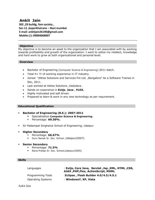 Ankit Jain
302 ,29 buildg, fam society ,
Sec-11 ,koperkhairane – Navi mumbai
E-mail: ankitjain26190@gmail.com
Mobile (): 09004068007
Objective
My objective is to become an asset to the organization that I am associated with by working
towards profitability and growth of the organization. I want to utilize my intellect, knowledge
and hard work to grow at both organizational and personal level.
Overview
• Bachelor of Engineering (Computer Science & Engineering) 2011 batch.
• Total 4+ Yr of working experience in IT industry.
• Joined “dWise Solutions and Services Pvt Ltd. ,Bangalore” As a Software Trainee in
Dec, 2011.
• Last worked at Helios Solutions ,Vadodara .
• Hands on experience in Extjs, Java , FLEX.
• Highly motivated and self driven.
• Prepared to learn & work in any new technology as per requirement.
Educational Qualification
 Bachelor of Engineering (B.E.): 2007-2011
 Specialization Computer Science & Engineering.
 Percentage: 69.30%.
 Sir Padampat Singhania School of Engineering, Udaipur
 Higher Secondary
 Percentage: 66.67%
 Guru Nanak Sr. Sec. School ,Udaipur(2007)
 Senior Secondary
 Percentage: 71.5%
 Rana Pratap Sr. Sec. School,Udaipur(2005)
Skills
Languages : Extjs, Core Java, Servlet ,Jsp ,XML, HTML ,CSS,
AJAX ,PHP,Flex, ActionScript, MXML
Programming Tools :Eclipse , Flash Builder 4.0/4.5/4.5.1
Operating Systems : Windows7, XP, Vista
Ankit Jain
 