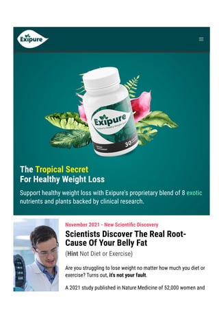 Product Support contact@exipure.com 1-888-865-0815 ● Order Support: clkbank.com
The Tropical Secret
For Healthy Weight Loss
Support healthy weight loss with Exipure's proprietary blend of 8 exotic
nutrients and plants backed by clinical research.
November 2021 - New Scienti몭c Discovery
Scientists Discover The Real Root-
Cause Of Your Belly Fat
(Hint Not Diet or Exercise)
Are you struggling to lose weight no matter how much you diet or
exercise? Turns out, it's not your fault.
A 2021 study published in Nature Medicine of 52,000 women and
 