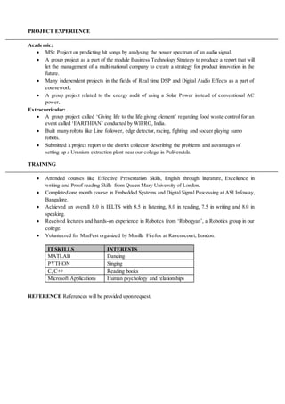 PROJECT EXPERIENCE
Academic:
 MSc Project on predicting hit songs by analysing the power spectrum of an audio signal.
 A group project as a part of the module Business Technology Strategy to produce a report that will
let the management of a multi-national company to create a strategy for product innovation in the
future.
 Many independent projects in the fields of Real time DSP and Digital Audio Effects as a part of
coursework.
 A group project related to the energy audit of using a Solar Power instead of conventional AC
power.
Extracurricular:
 A group project called ‘Giving life to the life giving element’ regarding food waste control for an
event called ‘EARTHIAN’ conducted by WIPRO, India.
 Built many robots like Line follower, edge detector, racing, fighting and soccer playing sumo
robots.
 Submitted a project report to the district collector describing the problems and advantages of
setting up a Uranium extraction plant near our college in Pulivendula.
TRAINING
 Attended courses like Effective Presentation Skills, English through literature, Excellence in
writing and Proof reading Skills from Queen Mary University of London.
 Completed one month course in Embedded Systems and Digital Signal Processing at ASI Infoway,
Bangalore.
 Achieved an overall 8.0 in IELTS with 8.5 in listening, 8.0 in reading, 7.5 in writing and 8.0 in
speaking.
 Received lectures and hands-on experience in Robotics from ‘Robogyan’, a Robotics group in our
college.
 Volunteered for MozFest organized by Mozilla Firefox at Ravenscourt, London.
IT SKILLS INTERESTS
MATLAB Dancing
PYTHON Singing
C, C++ Reading books
Microsoft Applications Human psychology and relationships
REFERENCE References will be provided upon request.
 