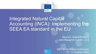 1
Mayra A. Zurbarán Nucci
Joint Research Centre – D.3
GEO BON Global Conference
10 - 13 October 2023
Integrated Natural Capital
Accounting (INCA): Implementing the
SEEA EA standard in the EU
 
