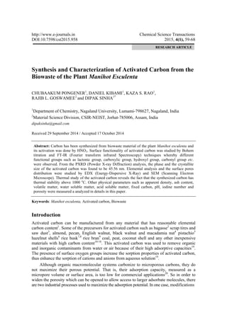http://www.e-journals.in Chemical Science Transactions
DOI:10.7598/cst2015.958 2015, 4(1), 59-68
Synthesis and Characterization of Activated Carbon from the
Biowaste of the Plant Manihot Esculenta
CHUBAAKUM PONGENER1
, DANIEL KIBAMI1
, KAZA S. RAO1
,
RAJIB L. GOSWAMEE2
and DIPAK SINHA1*
1
Department of Chemistry, Nagaland University, Lumami-798627, Nagaland, India
2
Material Science Division, CSIR-NEIST, Jorhat-785006, Assam, India
dipaksinha@gmail.com
Received 29 September 2014 / Accepted 17 October 2014
Abstract: Carbon has been synthesized from biowaste material of the plant Manihot esculenta and
its activation was done by HNO3. Surface functionality of activated carbon was studied by Bohem
titration and FT-IR (Fourier transform infrared Spectroscopy) techniques whereby different
functional groups such as lactonic group, carboxylic group, hydroxyl group, carbonyl group etc.
were observed. From the PXRD (Powder X-ray Diffraction) analysis, the phase and the crystallite
size of the activated carbon was found to be 45.56 nm. Elemental analysis and the surface pores
distribution were studied by EDX (Energy-Dispersive X-Ray) and SEM (Scanning Electron
Microscope). Thermal study of the activated carbon reveals the fact that the synthesized carbon has
thermal stability above 1000 o
C. Other physical parameters such as apparent density, ash content,
volatile matter, water soluble matter, acid soluble matter, fixed carbon, pH, iodine number and
porosity were measured a analyzed in details in this paper.
Keywords: Manihot esculenta, Activated carbon, Biowaste
Introduction
Activated carbon can be manufactured from any material that has reasonable elemental
carbon content1
. Some of the precursors for activated carbon such as bagasse2
scrap tires and
saw dust3
, almond, pecan, English walnut, black walnut and macadamia nut4
pistachio5
hazelnut shells6
rice husk7,8
rice bran9
coal, peat, coconut shell and any other inexpensive
materials with high carbon content10-18
. This activated carbon was used to remove organic
and inorganic contaminants from water or air because of their high adsorptive capacities19
.
The presence of surface oxygen groups increase the sorption properties of activated carbon,
thus enhance the sorption of cations and anions from aqueous solution19
.
Although organic macromolecular systems carbonize to microporous carbons, they do
not maximize their porous potential. That is, their adsorption capacity, measured as a
micropore volume or surface area, is too low for commercial applications20
. So in order to
widen the porosity which can be opened to allow access to larger adsorbate molecules, there
are two industrial processes used to maximize the adsorption potential. In one case, modifications
RESEARCH ARTICLE
 