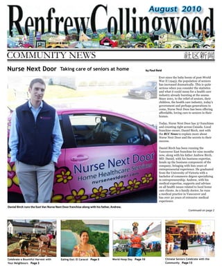August 2010
COMMUNITY NEWS
Continued on page 2
Daniel Birch runs the East Van Nurse Next Door franchise along with his father, Andrew.
by Paul Reid
Ever since the baby boom of post-World
War II (1945), the population of seniors
has increased dramatically. This is quite
serious when you consider the statistics
and what it could mean for a health care
industry already bursting at the seams.
Since 2001, to the relief of seniors, their
children, the health care industry, today’s
government and perhaps generations to
come, Nurse Next Door has been offering
affordable, loving care to seniors in their
homes.
Today, Nurse Next Door has 37 franchises
and counting right across Canada. Local
franchise owner, Daniel Birch, met with
the RCC News to explain more about
Nurse Next Door and the secrets to their
success.
Daniel Birch has been running the
Vancouver East franchise for nine months
now, along with his father Andrew Birch,
MD. Daniel, with his business expertise,
heads up the business component of the
company, bringing with him years of
entrepreneurial experience. He graduated
from the University of Victoria with a
bachelor of commerce degree specializing
in entrepreneurship. Andrew, with his
medical expertise, supports and advises
on all health issues related to local home
care clients. As a family doctor, he runs
a medical practice in Vancouver and
has over 30 years of extensive medical
experience.
Nurse Next Door Taking care of seniors at home
Eating Out: El Caracol Page 5Celebrate a Bountiful Harvest with
Your Neighbours Page 3
World Hoop Day Page 10 Chinese Seniors Celebrate with the
Community Page 13
 