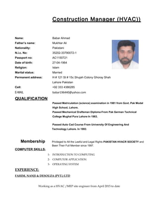 Construction Manager (HVAC))
Name: Babar Ahmad
Father’s name: Mukhtar Ali
Nationality: Pakistani
N.i.c. No: 35202-33790072-1
Passport no: AC1150721
Date of birth: 27-04-1964
Religion: Islam
Marital status: Married
Permanent address: H # 121 St # 15c Shujah Colony Ghoray Shah
Lahore Pakistan
Cell: +92 333 4386285
E-MAIL babar196440@yahoo.com
QUALIFICATION
Passed Matriculation (science) examination in 1981 from Govt. Pak Modal
High School, Lahore.
Passed Mechanical Draftsman Diploma From Pak German Technical
College Mughal Pura Lahore In 1983.
Passed Auto Cad Course From University Of Engineering And
Technology Lahore. In 1993.
Membership Privileged to All the Lawful and Legal Rights PAKISTAN HVACR SOCIETY and
Been Their Full Member since 1997.
COMPUTER SKILLS:
1- INTRODUCTION TO COMPUTING
2- COMPUTOR APPLICATION
3- OPERATING SYSTEM
EXPERIENCE:
FAHIM, NANJI & DESOUZA (PVT.) LTD
Working as a HVAC /MEP site engineer from April 2015 to date
 