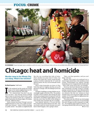 focus: Crime
By Mark Guarino / Staff writer
Chicago
I
t’s the weekend, but the streets are mostly
empty in the Austin neighborhood on Chi-
cago’s impoverished far West Side.
“It’s summertime! You don’t see any
kids out here,” says Darrell Turner, grilling
spits of meat as soul music blares from a radio.
“They’re too scared to come out.” A squeeze of
lighter fluid stokes the flames higher. He shakes
his head: “different times.”
Street violence has beset Chicago’s poorest
neighborhoods for years, but a spike in homi-
cides since January – many of them shootings
on public streets – has adults in neighborhoods
like this one corralling their kids at home.
That’s doubly true since June 27 when, two
blocks from where Mr. Turner works his grill,
a spray of bullets ended the life of 7-year-old
Heaven Sutton, the city’s 251st homicide victim
this year.
Year-to-date homicides are down in New
York City and Los Angeles, but they are up 39
percent in Chicago, with 263 killings by the end
of June.
Outrage is building as young children are in-
creasingly caught in the line of fire. The number
of public school students shot during the past
school year jumped almost 22 percent from the
year before, according to police figures. In June
and July, more than one-fifth of the killings in
each month were of people age 20 or younger.
Says Kaleiah Spencer, a 16-year-old who
lives a block from where Heaven was shot: “You
can barely walk the streets because you don’t
know what’ll happen, who’s going to shoot.
“Here, you hear gunshots, and you can’t
sleep,” she says.
Murder rates need to be analyzed over a
much longer period than a few months to track
trends, criminologists say. Indeed, Chicago
homicides are low compared with decades past
– 928 in 1991 versus 433 in 2011, for example.
However, that hasn’t blunted the perception
that something is terribly wrong in Chicago,
posing a serious test for the new administration
of Mayor Rahm Emanuel. Adding to the alarm
are statistics like this one: January-to-June
murders here were 58 percent higher than the
number of US troops killed in Afghanistan dur-
ing the same period.
The police and city officials say street gangs
are responsible for 80 percent of all shootings
this year. Chicago recently surpassed Los Ange-
les – the longtime gang capital of America – in
total gang membership and activity, say crime
Chicago:heatandhomicide
Murder rates in the Windy City
are rising. What’s the solution?
WE remember: Tavares Harrington signs a condolence card for his cousin, 7-year-old Heaven Sutton, who was shot and killed while selling candy outside her Chicago apartment.
Paul Beaty/Special to the Christian Science Monitor
VNEXT PAGE
18 The Christian Science Monitor Weekly | July 23, 2012
 