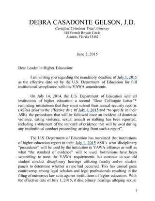 1
DEBRA CASADONTE GELSON, J.D.
Certified Criminal Trial Attorney
418 French Royale Circle
Atlantis, Florida 33462
June 2, 2015
Dear Leader in Higher Education:
I am writing you regarding the mandatory deadline of July 1, 2015
as the effective date set by the U.S. Department of Education for full
institutional compliance with the VAWA amendments.
On July 14, 2014, the U.S. Department of Education sent all
institutions of higher education a second “Dear Colleague Letter”*
reminding institutions that they must submit their annual security reports
(ASRs) prior to the effective date 0f July 1, 2015 and “to specify in their
ASRs the procedures that will be followed once an incident of domestic
violence, dating violence, sexual assault or stalking has been reported,
including a statement of the standard of evidence that will be used during
any institutional conduct proceeding arising from such a report”.
The U.S. Department of Education has mandated that institutions
of higher education report in their July 1, 2015 ASR’s what disciplinary
“procedures” will be used by the institution in VAWA offenses as well as
what “the standard of evidence” will be used. Institutions have been
scrambling to meet the VAWA requirements but continue to use old
student conduct disciplinary hearings utilizing faculty and/or student
panels to determine whether a rape had occurred. This has caused great
controversy among legal scholars and legal professionals resulting in the
filing of numerous law suits against institutions of higher education. With
the effective date of July 1, 2015, if disciplinary hearings alleging sexual
 