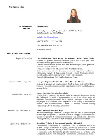 Curriculum Vitae
INFORMAZIONI
PERSONALI
Giada Borrini
134 apt, Sycamore H., Mespil Estate, Sussex Rd, Dublin 4, Eire
Viale Umbria 66, cap 20131, Milano
giada.borrini.gb@gmail.com
+39 333 3062671 +353 834450392
Nata a Vignola (MO) il 30/10/1986
Stato civile: Nubile
ESPERIENZE PROFESSIONALI
Luglio 2013 - in corso Life Administrator, Darta Saving Life Assurance, Allianz Group, Dublin
Gestione dei processi amministrativi delle polizze Unit Linked per clienti
Private e Retail, sia persone Fisiche che Giuridiche.
Gestione dei contatti con Allianz Bank Spa, Asset managers, Trust, promotori
finanziari, avvocati e broker.
Formazione ai neo-assunti e Revisione delle Procedure del team.
Gestione autonoma di new business, versamenti aggiuntivi, certificazioni
patrimoniali, pratiche di Successione (Sinistri e Cambi Contraenza Mortis
Causa), cambi di contraenza inter vivos, pegni, vincoli e riscatti.
Controlli di Compliance, Anti Riciclaggio ed Anti Frode.
Novembre 2012 – Giugno 2013
Gennaio 2012 – Marzo 2012
Impiegata Risparmio Gestito, Allianz Bank Financial Advisors
Gestione di contratti di investimenti in Fondi e Sicav, controlli MiFID, new
business, versamenti aggiuntivi, switch, recessi e rimborsi per società fiduciarie e
persone fisiche
Human Resources Specialist, Ricoh Italia
Progettazione e gestione dei Budget della Formazione Finanziata, analisi
dei Fabbisogni Formativi, Co-progettazione dei corsi per diversi target di
dipendenti, gestione dei contatti con i Fornitori, Tutoraggio d’aula, start up
dei progetti di Valutazione delle Competenze e Job Posting, Comunicazione
interna. Corso train-the-trainers “DMAIC - Business Problem Solving
Methodology”, Ricoh Academy, Amsterdam
Settembre 2011 – Dicembre 2011
Ottobre 2010 – Settembre 2011
Human Resources Specialist, H3G
Analisi dei Fabbisogni Formativi, Co-progettazione dei corsi di formazione per
diversi target di dipendenti, Assessment Center di Sviluppo e Selezione Interna,
gestione dei progetti di Formazione Finanziata e dei contatti con i Fornitori,
Tutoraggio d’aula, Valutazione delle Competenze, Comunicazione Interna
Recruiting, Training & Development Specialist, Belron Italy
Pianificazione e conduzione di Assessment Center di Selezione interna ed
esterna, Colloqui di selezione in Inglese, gestione dei contatti con le società
di selezione, Creazione e Testing di nuovi strumenti di selezione, Conduzione
e Valutazione della Formazione, progetti internazionali di Sviluppo delle
Competenze a 360° di ruoli manageriali e commerciali, Comunicazione Interna
 