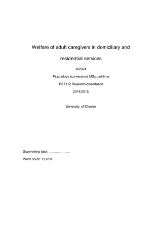Welfare of adult caregivers in domiciliary and
residential services
J02024
Psychology (conversion) MSc part-time
PS7112 Research dissertation
2014/2015
University of Chester
Supervising tutor: ……………….
Word count: 12,610
 