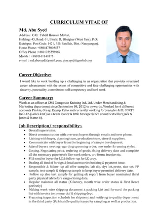 CURRICULUM VITAE OF
Md. Abu Syed
Address : C/O: Tabdil Hossain Mollah,
Holding:-45, Road: 01, Block: D, Bhuighar (West Para), P.O:
Kutubpur, Post Code: 1421, P.S: Fatullah, Dist.: Narayangonj.
Home Phone: +8804475005537
Office Phone :+8801755596969
Mobile : +8801611140375
e-mail : md.abusyed@ymail.com, abu.syed@gmsbd.com
Career Objective:
I would like to work building up a challenging in an organization that provides structured
career advancement with the extent of competitive and face challenging opportunities with
sincerity, punctuality, commitment self-competency and hard work.
Career Summary:
Work as an officer at GMS Composite Knitting Ind. Ltd. Under Merchandising &
Marketing department since September 08, 2012 to onwards. Worked for 6 different
accounts Pimkie, Orsay, Keyup, Celio and currently working for Jennyfer & EL CORTE
INGLES (ladies knit) as a team leader & little bit experience about bestseller (Jack &
Jones & Name it).
Job Description/ responsibility:-
• Overall supervision.
• Direct communication with overseas buyers through emails and over phone.
• Liaising with buyer, planning team, production team, store & suppliers.
• Communicate with buyer from the beginning of sample development.
• Attend buyers meeting regarding upcoming order, new order & running styles.
• Costing. Negotiating price, ordering of goods, fixing delivery date and complete
all the necessary paperwork like work orders, pro forma invoice etc.
• PI & send to buyer for LC & follow -up for LC copy.
• Dealing all kind of foreign & local accessories booking & payment issue.
• Responsible & follow up all offer samples, lab dip, dye lot, proto, size set, PP
sample, test sample & shipping sample to keep buyer promised delivery date.
• Follow up also test sample for getting ok report from buyer nominated third
party physical lab before cargo closing date.
• Regular maintain all status (X-factory, month wise order status & First React
perfectly)
• Making week wise shipping document & packing List and forward the packing
list with invoice to commercial & shipping dept.
• Preparing inspection schedule for shipment and notifying to quality department
in the third party QA & handle quality issues for sampling as well as production.
 