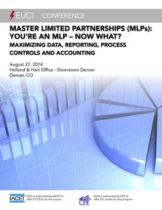 1
Master Limited Partnerships (MLPs):
You’re an MLP – Now What?
Maximizing Data, Reporting, Process
Controls and Accounting
August 27, 2014
Holland & Hart Office - Downtown Denver
Denver, CO
conference
EUCI is authorized by IACET to
offer 0.7 CEUs for the course.
EUCI is authorized by CPE to
offer 8.5 credits for this program.
 