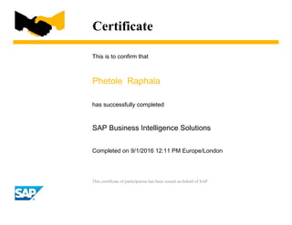 Certificate
This is to confirm that
Phetole Raphala
has successfully completed
SAP Business Intelligence Solutions
Completed on 9/1/2016 12:11 PM Europe/London
This certificate of participation has been issued on behalf of SAP.
 