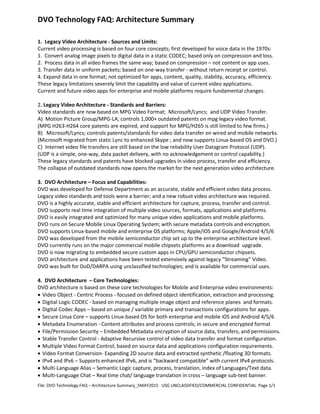DVO Technology FAQ: Architecture Summary
File: DVO Technology FAQ – Architecture Summary_5MAY2015 USG UNCLASSIFIED/COMMERCIAL CONFIDENTIAL Page 1/1
1. Legacy Video Architecture - Sources and Limits:
Current video processing is based on four core concepts; first developed for voice data in the 1970s:
1. Convert analog image pixels to digital data in a static CODEC; based only on compression and loss.
2. Process data in all video frames the same way; based on compression – not content or app uses.
3. Transfer data in uniform packets; based on one-way transfer - without return receipt or control.
4. Expand data in one format; not optimized for apps, content, quality, stability, accuracy, efficiency.
These legacy limitations severely limit the capability and value of current video applications.
Current and future video apps for enterprise and mobile platforms require fundamental changes.
2. Legacy Video Architecture - Standards and Barriers:
Video standards are now based on MPG Video Format; Microsoft/Lyncs; and UDP Video Transfer.
A) Motion Picture Group/MPG-LA; controls 1,000+ outdated patents on mpg legacy video format.
(MPG H263-H264 core patents are expired, and support for MPG/H265 is still limited to few firms.)
B) Microsoft/Lyncs; controls patents/standards for video data transfer on wired and mobile networks.
(Microsoft migrated from static Lync to enhanced Skype ; and now supports Linux-based OS and DVO.)
C) Internet video file transfers are still based on the low reliability User Datagram Protocol (UDP).
(UDP is a simple, one-way, data packet delivery, with no acknowledgement or control capability.)
These legacy standards and patents have blocked upgrades in video process, transfer and efficiency.
The collapse of outdated standards now opens the market for the next generation video architecture.
3. DVO Architecture – Focus and Capabilities:
DVO was developed for Defense Department as an accurate, stable and efficient video data process.
Legacy video standards and tools were a barrier; and a new robust video architecture was required.
DVO is a highly accurate, stable and efficient architecture for capture, process, transfer and control.
DVO supports real time integration of multiple video sources, formats, applications and platforms.
DVO is easily integrated and optimized for many unique video applications and mobile platforms.
DVO runs on Secure Mobile Linux Operating System; with secure metadata controls and encryption.
DVO supports Linux-based mobile and enterprise OS platforms; Apple/iOS and Google/Android 4/5/6
DVO was developed from the mobile semiconductor chip set up to the enterprise architecture level.
DVO currently runs on the major commercial mobile chipsets platforms as a download upgrade.
DVO is now migrating to embedded secure custom apps in CPU/GPU semiconductor chipsets.
DVO architecture and applications have been tested extensively against legacy “Streaming” Video.
DVO was built for DoD/DARPA using unclassified technologies; and is available for commercial uses.
4. DVO Architecture – Core Technologies:
DVO architecture is based on these core technologies for Mobile and Enterprise video environments:
• Video Object - Centric Process - focused on defined object identification, extraction and processing.
• Digital Logic CODEC - based on managing multiple image object and reference planes and formats.
• Digital Codec Apps – based on unique / variable primary and transactions configurations for apps.
• Secure Linux Core – supports Linux-based OS for both enterprise and mobile iOS and Android 4/5/6
• Metadata Enumeration - Content attributes and process controls; in secure and encrypted format
• File/Permission Security – Embedded Metadata encryption of source data, transfers, and permissions.
• Stable Transfer Control - Adaptive Recursive control of video data transfer and format configuration.
• Multiple Video Format Control; based on source data and applications configuration requirements.
• Video Format Conversion- Expanding 2D source data and extracted synthetic /floating 3D formats.
• IPv4 and IPv6 – Supports enhanced IPv6, and is “backward compatible” with current IPv4 protocols.
• Multi-Language Alias – Semantic Logic capture, process, translation, index of Languages/Text data.
• Multi-Language Chat – Real time chat/ language translation in cross – language sub-text banner.
 
