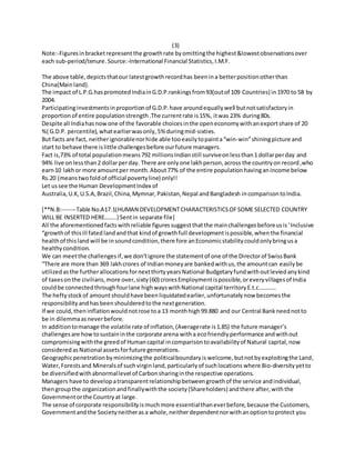 (3)
Note:-Figuresinbracketrepresent the growthrate byomittingthe highest&lowestobservationsover
each sub-period/tenure.Source:-International Financial Statistics,I.M.F.
The above table,depictsthatour latestgrowthrecordhas beenina betterpositionotherthan
China(Mainland).
The impact of L.P.G.haspromotedIndiainG.D.P.rankingsfrom93(outof 109 Countries) in1970 to 58 by
2004.
Participatinginvestmentsinproportionof G.D.P.have aroundequallywell butnotsatisfactoryin
proportion of entire populationstrength.The currentrate is15%, itwas 23% during80s.
Despite all Indiahasnowone of the favorable choicesinthe openeconomywithanexportshare of 20
%( G.D.P. percentile),whatearlierwasonly,5% duringmid-sixties.
But facts are fact, neitherignorablenorhide able tooeasilytopainta“win-win”shiningpicture and
start to behave there islittle challengesbefore ourfuture managers.
Fact is,73% of total populationmeans792 millionsIndianstill surviveonlessthan1 dollarperday and
94% live onlessthan2 dollarperday. There are onlyone lakhperson,across the countryon record,who
earn10 lakhor more amountper month.About77% of the entire populationhavinganincome below
Rs.20 (meanstwofoldof official povertyline) only!!
Let ussee the Human DevelopmentIndex of
Australia,U.K,U.S.A,Brazil,China,Mymnar,Pakistan,Nepal andBangladesh incomparisontoIndia.
[**N.B:-------Table No.A17.1(HUMAN DEVELOPMENTCHARACTERISTICSOFSOME SELECTED COUNTRY
WILL BE INSERTED HERE……..) Sentin separate file]
All the aforementionedfactswithreliable figuressuggestthatthe mainchallengesbeforeusis‘Inclusive
“growthof thisill fated landandthat kindof growthfull developmentispossible,whenthe financial
healthof thisland will be insoundcondition,there fore anEconomicstabilitycouldonlybringusa
healthycondition.
We can meetthe challengesif,we don’tignore the statementof one of the Directorof SwissBank
“There are more than 369 lakhcrores of Indianmoneyare bankedwithus,the amountcan easilybe
utilizedasthe furtherallocationsfornextthirtyyearsNational Budgetaryfundwithoutleviedanykind
of taxesonthe civilians,more over,sixty(60) croresEmploymentispossible,oreveryvillagesof India
couldbe connectedthroughfourlane highwayswithNational capital territoryE.t.c…………
The heftystockof amountshouldhave beenliquidatedearlier,unfortunatelynow becomesthe
responsibility andhasbeenshoulderedtothe nextgeneration.
If we could,theninflationwouldnotrose toa 13 monthhigh99.880 and our Central Bankneednotto
be in dilemmaasneverbefore.
In additiontomanage the volatile rate of inflation,(Averagerate is1.85) the future manager’s
challengesare howtosustaininthe corporate arena witha ecofriendlyperformance andwithout
compromisingwiththe greedof Humancapital incomparisontoavailabilityof Natural capital,now
consideredasNational assetsforfuture generations.
Geographicpenetrationbyminimizingthe politicalboundaryis welcome,butnotbyexploitingthe Land,
Water,Forests and Mineralsof suchvirgin land,particularlyof suchlocations where Bio-diversityyetto
be diversifiedwithabnormallevel of Carbonsharinginthe respective operations.
Managers have to developatransparentrelationshipbetweengrowthof the service andindividual,
thengroupthe organization andfinallywiththe society(Shareholders) andthere after,with the
Governmentorthe Countryat large.
The sense of corporate responsibilityismuchmore essentialthaneverbefore,because the Customers,
Governmentandthe Societyneitheras a whole,neitherdependentnorwithanoptiontoprotect you
 