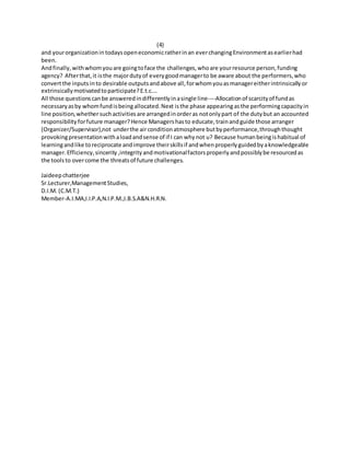 (4)
and yourorganizationin todaysopeneconomicratherinan everchangingEnvironmentasearlierhad
been.
Andfinally,withwhomyouare goingtoface the challenges,whoare yourresource person,funding
agency? Afterthat,it isthe majordutyof everygoodmanagerto be aware about the performers,who
convertthe inputs into desirable outputsandabove all,forwhomyouasmanagereitherintrinsicallyor
extrinsicallymotivatedtoparticipate?E.t.c….
All those questionscanbe answeredindifferentlyinasingle line----Allocationof scarcityof fundas
necessaryasby whomfundisbeingallocated.Next isthe phase appearingasthe performingcapacityin
line position,whethersuchactivitiesare arrangedinorderas notonlypart of the dutybut an accounted
responsibility forfuture manager?Hence Managershasto educate,trainandguide those arranger
(Organizer/Supervisor),not underthe airconditionatmosphere butbyperformance,throughthought
provokingpresentationwithaloadandsense of if I can whynot u? Because humanbeingishabitual of
learningandlike toreciprocate andimprove theirskillsif andwhenproperlyguidedbyaknowledgeable
manager.Efficiency,sincerity ,integrityandmotivationalfactorsproperlyandpossiblybe resourcedas
the toolsto overcome the threatsof future challenges.
Jaideepchatterjee
Sr.Lecturer,ManagementStudies,
D.I.M. (C.M.T.)
Member-A.I.MA,I.I.P.A,N.I.P.M.,I.B.S.A&N.H.R.N.
 