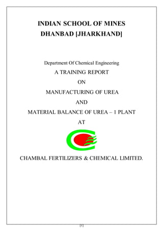 [1]
INDIAN SCHOOL OF MINES
DHANBAD [JHARKHAND]
Department Of Chemical Engineering
A TRAINING REPORT
ON
MANUFACTURING OF UREA
AND
MATERIAL BALANCE OF UREA – 1 PLANT
AT
CHAMBAL FERTILIZERS & CHEMICAL LIMITED.
 
