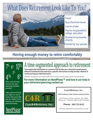 <Logo>
www.coach4retirees.com
WhatDoesRetirementLookLikeTo You?
Travel
BuyaSummerhome
Live on a lake
Pay for mygrandkid’s
college education
Donatetomyfavorite
charity
Provide for my spouse
Having enough money to retire comfortably
Atime-segmentedapproachtoretirementTime-segmented distribution is a process that divides your retirement assets among
different investments that each have a specific time horizon to help provide a lifetime of
income during your retirement years.
NextPhase™ may employ the use of variable annuities, which are long-term investments subject to market risk and may lose value.
For more information on NextPhase™ and how it can help in
your retirement planning contact us:
Coach4Retirees, Inc.
Cliff Cashman, John Zerbee and Joe Zerbee
2322 Broad Avenue Altoona, PA 16601
Offices in: Altoona, Muncy and Towanda
Phone: 800-722-0610
clifford.cashman@securitesamerica.com
4%
How much annual
income can your
retirement portfolio
provide?
Takeouttoomuchand
you might run out of
money,takeouttoolittle
and you might not be
enjoying your retirement
yearstothefullest.
NextPhaseTM
RETIREMENT INCOME PLANNING PROCESS
 