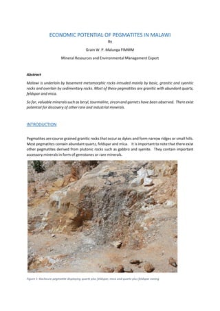 ECONOMIC POTENTIAL OF PEGMATITES IN MALAWI
By
Grain W. P. Malunga FIMMM
Mineral Resources and Environmental Management Expert
Abstract
Malawi is underlain by basement metamorphic rocks intruded mainly by basic, granitic and syenitic
rocks and overlain by sedimentary rocks. Most of these pegmatites are granitic with abundant quartz,
feldspar and mica.
So far, valuable minerals such as beryl, tourmaline, zircon and garnets have been observed. There exist
potential for discovery of other rare and industrial minerals.
INTRODUCTION
Pegmatites are course grained granitic rocks that occur as dykes and form narrow ridges or small hills.
Most pegmatites contain abundant quartz, feldspar and mica. It is important to note that there exist
other pegmatites derived from plutonic rocks such as gabbro and syenite. They contain important
accessory minerals in form of gemstones or rare minerals.
Figure 1: Kacheure pegmatite displaying quartz plus feldspar, mica and quartz plus feldspar zoning
 