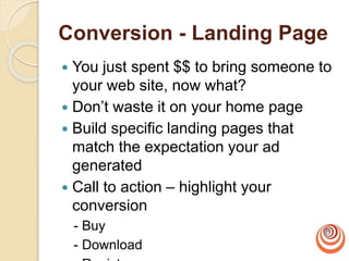 Conversion - Landing Page
 You just spent $$ to bring someone to
your web site, now what?
 Don’t waste it on your home page
 Build specific landing pages that
match the expectation your ad
generated
 Call to action – highlight your
conversion
- Buy
- Download
 