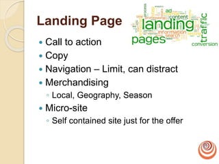 Landing Page
 Call to action
 Copy
 Navigation – Limit, can distract
 Merchandising
◦ Local, Geography, Season
 Micro-site
◦ Self contained site just for the offer
 