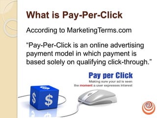 What is Pay-Per-Click
According to MarketingTerms.com
“Pay-Per-Click is an online advertising
payment model in which payment is
based solely on qualifying click-through.”
 