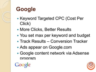 Google
 Keyword Targeted CPC (Cost Per
Click)
 More Clicks, Better Results
 You set max per keyword and budget
 Track Results – Conversion Tracker
 Ads appear on Google.com
 Google content network via Adsense
program
 