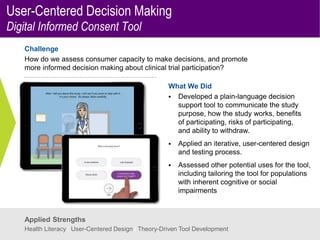 User-Centered Decision Making
Digital Informed Consent Tool
Challenge
How do we assess consumer capacity to make decisions, and promote
more informed decision making about clinical trial participation?
What We Did
 Developed a plain-language decision
support tool to communicate the study
purpose, how the study works, benefits
of participating, risks of participating,
and ability to withdraw.
 Applied an iterative, user-centered design
and testing process.
 Assessed other potential uses for the tool,
including tailoring the tool for populations
with inherent cognitive or social
impairments
Applied Strengths
Health Literacy | User-Centered Design | Theory-Driven Tool Development
 