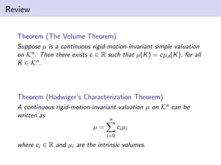 Review
Theorem (The Volume Theorem)
Suppose µ is a continuous rigid-motion-invariant simple valuation
on Kn. Then there exists c ∈ R such that µ(K) = cµn(K), for all
K ∈ Kn.
Theorem (Hadwiger’s Characterization Theorem)
A continuous rigid-motion-invariant valuation µ on Kn can be
written as
µ =
n
i=0
ci µi
where ci ∈ R and µi are the intrinsic volumes.
 
