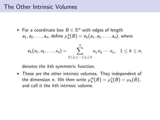 The Other Intrinsic Volumes
For a coordinate box B ∈ Rn with edges of length
a1, a2, . . . , an, deﬁne µn
k(B) = ek(a1, a2, . . . , an), where
ek(x1, x2, . . . , xn) =
n
1≤i1≤···≤ik ≤n
xi1 xi2 · · · xik
, 1 ≤ k ≤ n,
denotes the kth symmetric function.
These are the other intrinsic volumes. They independent of
the dimension n. We then write µm
k (B) = µn
k(B) = µk(B),
and call it the kth intrinsic volume.
 