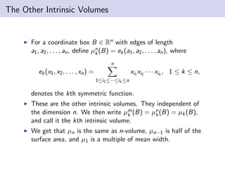 The Other Intrinsic Volumes
For a coordinate box B ∈ Rn with edges of length
a1, a2, . . . , an, deﬁne µn
k(B) = ek(a1, a2, . . . , an), where
ek(x1, x2, . . . , xn) =
n
1≤i1≤···≤ik ≤n
xi1 xi2 · · · xik
, 1 ≤ k ≤ n,
denotes the kth symmetric function.
These are the other intrinsic volumes. They independent of
the dimension n. We then write µm
k (B) = µn
k(B) = µk(B),
and call it the kth intrinsic volume.
We get that µn is the same as n-volume, µn−1 is half of the
surface area, and µ1 is a multiple of mean width.
 