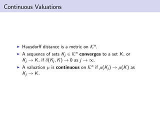 Continuous Valuations
Hausdorﬀ distance is a metric on Kn.
A sequence of sets Kj ∈ Kn converges to a set K, or
Kj → K, if δ(Kj , K) → 0 as j → ∞.
A valuation µ is continuous on Kn if µ(Kj ) → µ(K) as
Kj → K.
 