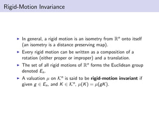 Rigid-Motion Invariance
In general, a rigid motion is an isometry from Rn onto itself
(an isometry is a distance preserving map).
Every rigid motion can be written as a composition of a
rotation (either proper or improper) and a translation.
The set of all rigid motions of Rn forms the Euclidean group
denoted En.
A valuation µ on Kn is said to be rigid-motion invariant if
given g ∈ En, and K ∈ Kn, µ(K) = µ(gK).
 