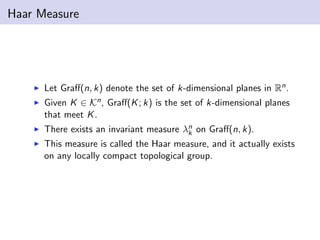 Haar Measure
Let Graﬀ(n, k) denote the set of k-dimensional planes in Rn.
Given K ∈ Kn, Graﬀ(K; k) is the set of k-dimensional planes
that meet K.
There exists an invariant measure λn
k on Graﬀ(n, k).
This measure is called the Haar measure, and it actually exists
on any locally compact topological group.
 