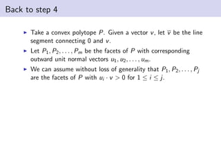 Back to step 4
Take a convex polytope P. Given a vector v, let v be the line
segment connecting 0 and v.
Let P1, P2, . . . , Pm be the facets of P with corresponding
outward unit normal vectors u1, u2, . . . , um.
We can assume without loss of generality that P1, P2, . . . , Pj
are the facets of P with ui · v > 0 for 1 ≤ i ≤ j.
 
