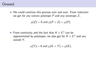 Onward
We could continue this process over and over. From induction
we get for any convex polytope P and any zonotope Z,
µ(Z) = 0 and µ(P + Z) = µ(P).
From continuity and the fact that K ∈ Kn can be
approximated by polytopes, we also get for K ∈ Kn and any
zonoid Y ,
µ(Y ) = 0 and µ(K + Y ) = µ(K).
 