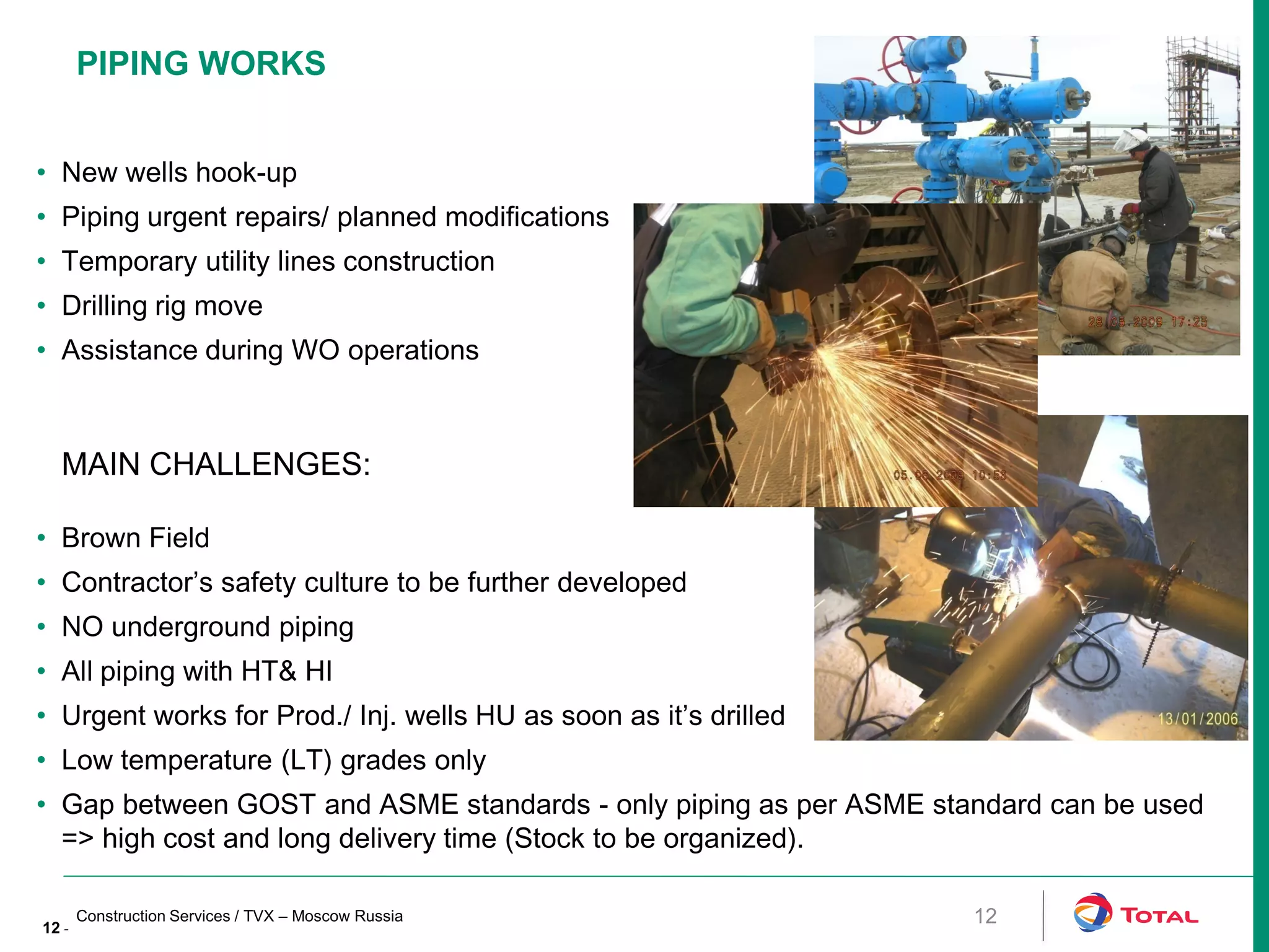 12 -
MAIN CHALLENGES:
• Brown Field
• Contractor’s safety culture to be further developed
• NO underground piping
• All piping with HT& HI
• Urgent works for Prod./ Inj. wells HU as soon as it’s drilled
• Low temperature (LT) grades only
• Gap between GOST and ASME standards - only piping as per ASME standard can be used
=> high cost and long delivery time (Stock to be organized).
• New wells hook-up
• Piping urgent repairs/ planned modifications
• Temporary utility lines construction
• Drilling rig move
• Assistance during WO operations
Construction Services / TVX – Moscow Russia
PIPING WORKS
12
 
