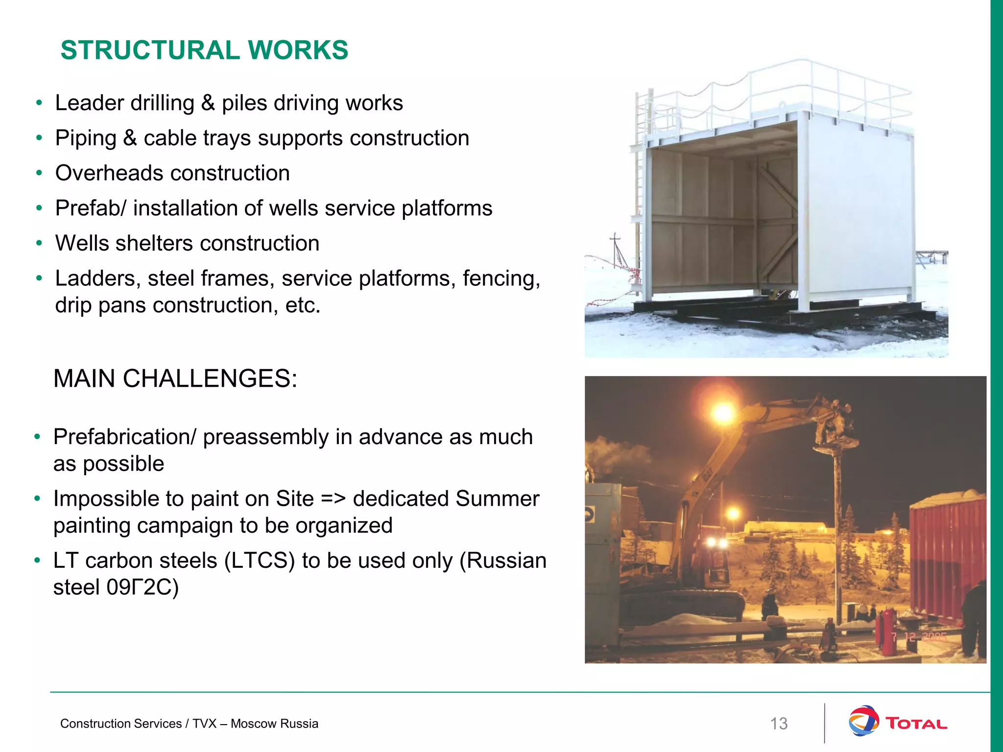 STRUCTURAL WORKS
MAIN CHALLENGES:
• Prefabrication/ preassembly in advance as much
as possible
• Impossible to paint on Site => dedicated Summer
painting campaign to be organized
• LT carbon steels (LTCS) to be used only (Russian
steel 09Г2С)
• Leader drilling & piles driving works
• Piping & cable trays supports construction
• Overheads construction
• Prefab/ installation of wells service platforms
• Wells shelters construction
• Ladders, steel frames, service platforms, fencing,
drip pans construction, etc.
13Construction Services / TVX – Moscow Russia
 