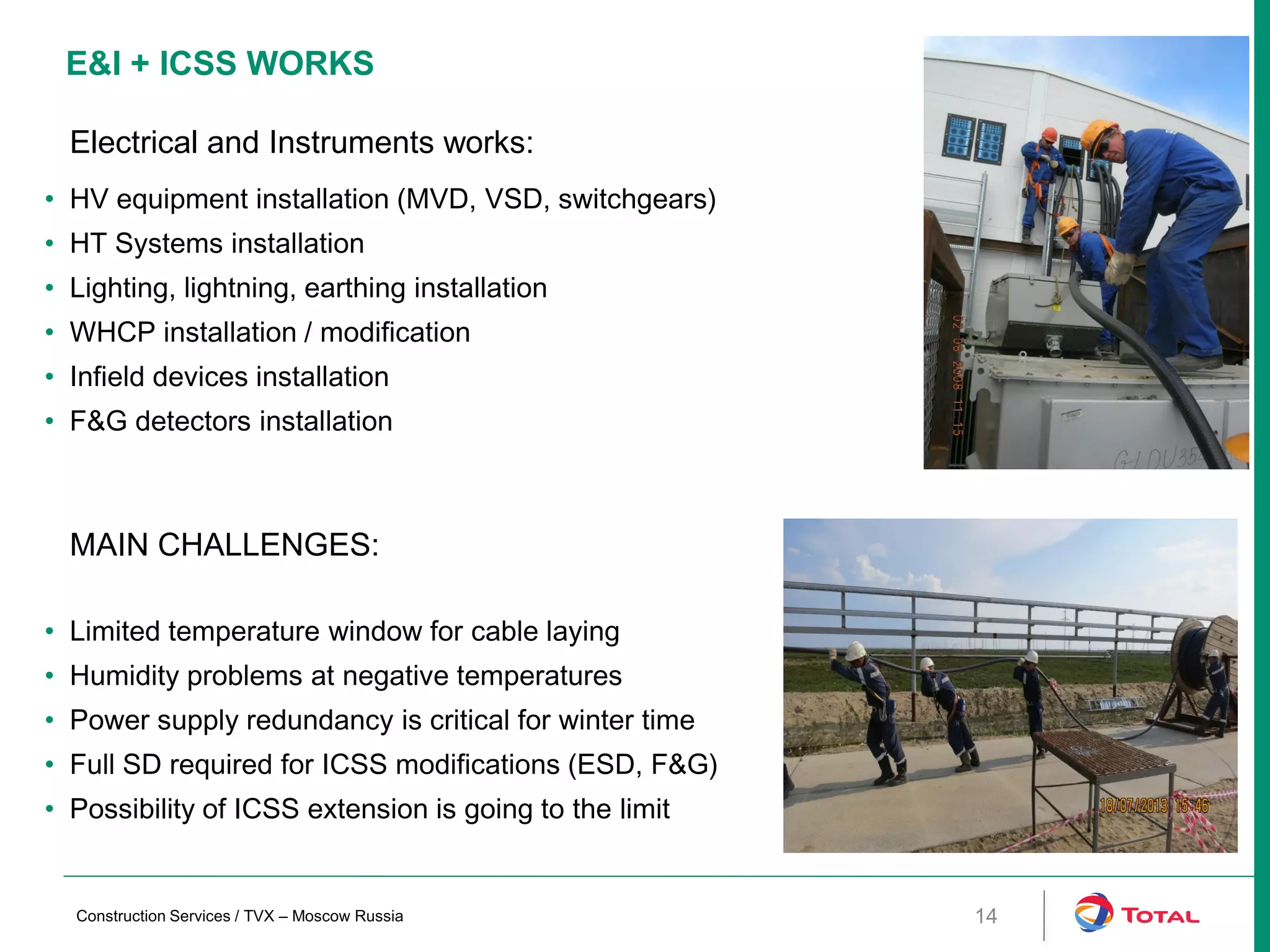 E&I + ICSS WORKS
MAIN CHALLENGES:
• Limited temperature window for cable laying
• Humidity problems at negative temperatures
• Power supply redundancy is critical for winter time
• Full SD required for ICSS modifications (ESD, F&G)
• Possibility of ICSS extension is going to the limit
Electrical and Instruments works:
• HV equipment installation (MVD, VSD, switchgears)
• HT Systems installation
• Lighting, lightning, earthing installation
• WHCP installation / modification
• Infield devices installation
• F&G detectors installation
14Construction Services / TVX – Moscow Russia
 