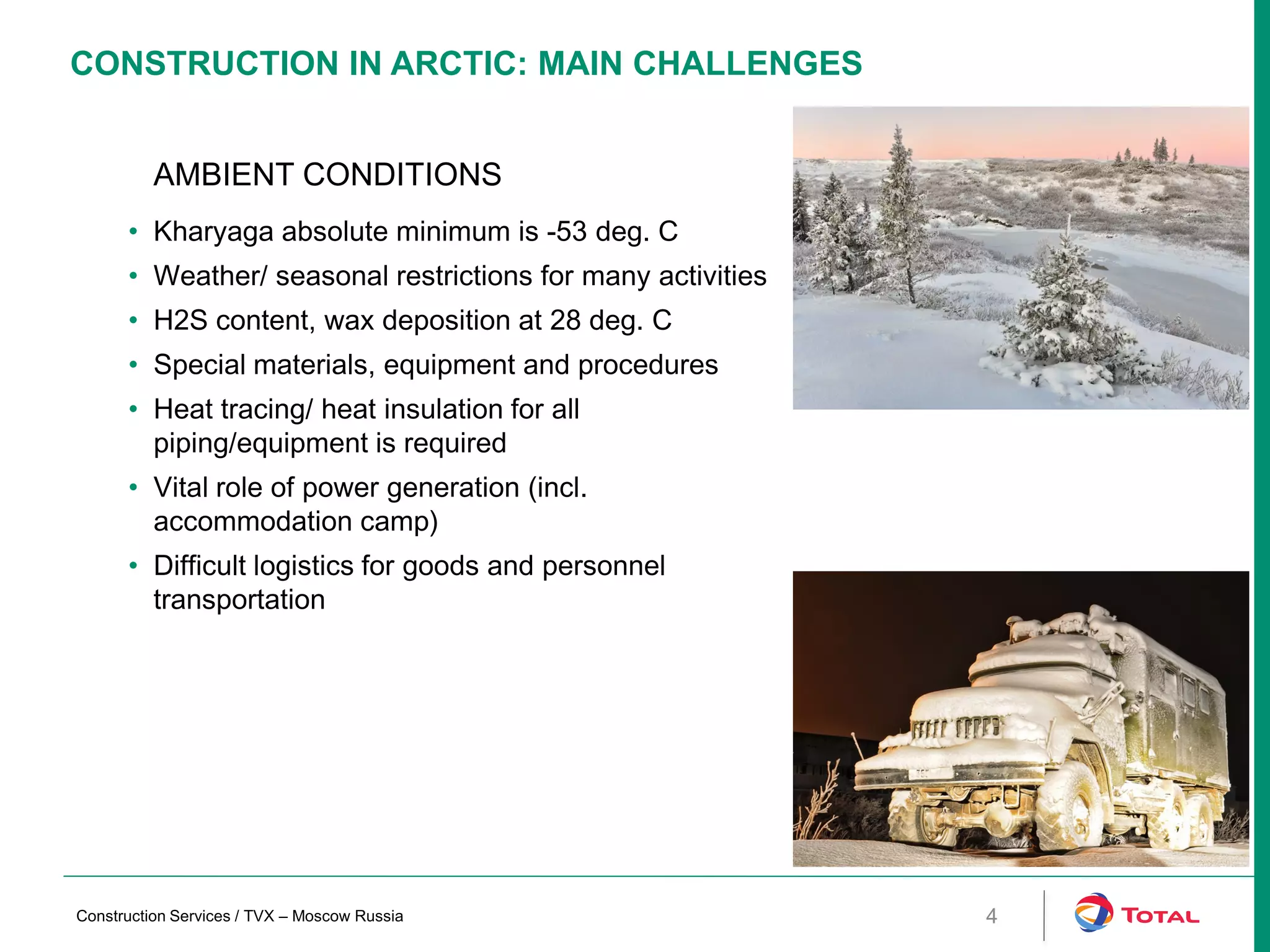 CONSTRUCTION IN ARCTIC: MAIN CHALLENGES
4
AMBIENT CONDITIONS
• Kharyaga absolute minimum is -53 deg. C
• Weather/ seasonal restrictions for many activities
• H2S content, wax deposition at 28 deg. C
• Special materials, equipment and procedures
• Heat tracing/ heat insulation for all
piping/equipment is required
• Vital role of power generation (incl.
accommodation camp)
• Difficult logistics for goods and personnel
transportation
Construction Services / TVX – Moscow Russia
 