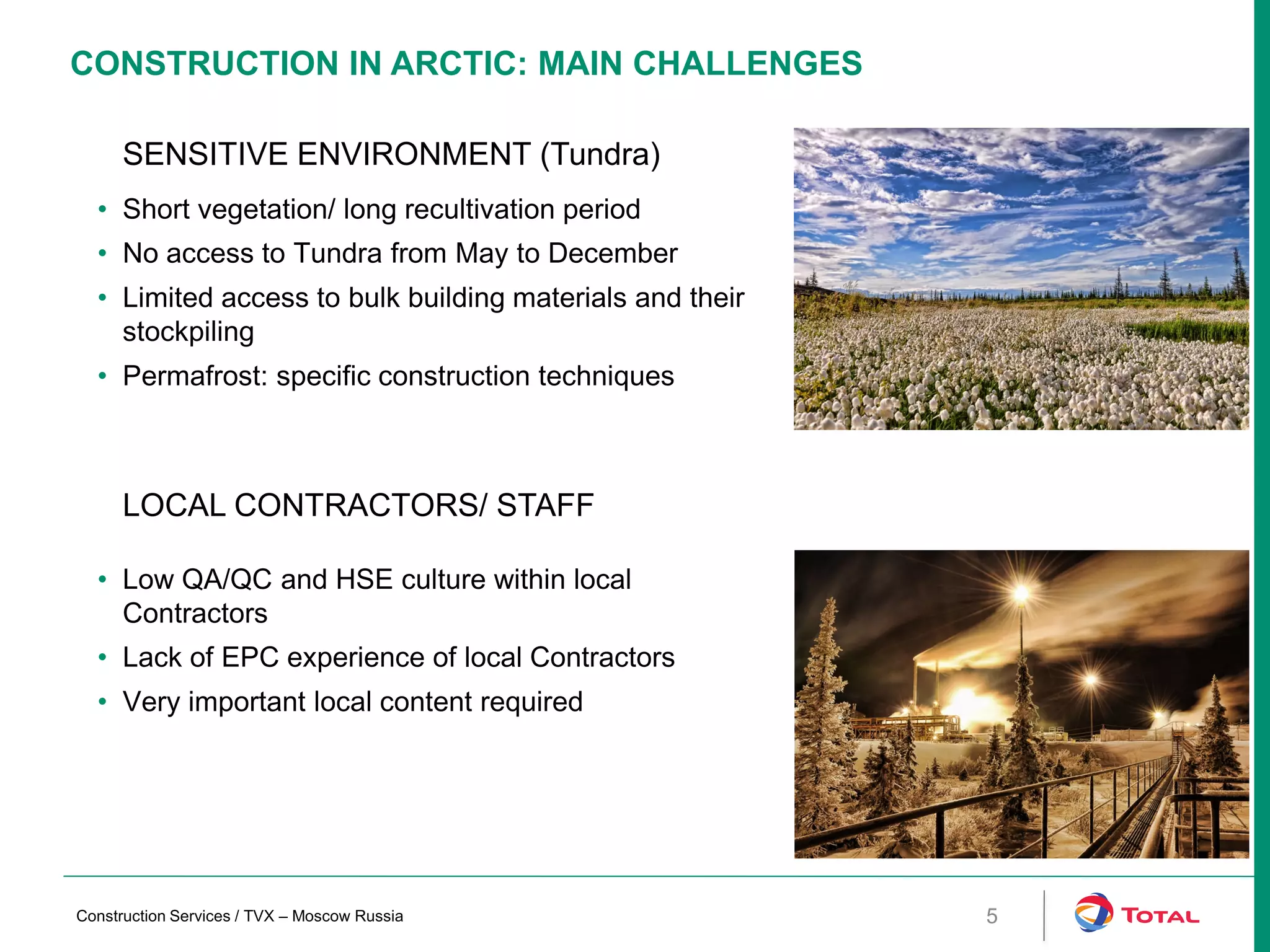 CONSTRUCTION IN ARCTIC: MAIN CHALLENGES
5
SENSITIVE ENVIRONMENT (Tundra)
• Short vegetation/ long recultivation period
• No access to Tundra from May to December
• Limited access to bulk building materials and their
stockpiling
• Permafrost: specific construction techniques
LOCAL CONTRACTORS/ STAFF
• Low QA/QC and HSE culture within local
Contractors
• Lack of EPC experience of local Contractors
• Very important local content required
Construction Services / TVX – Moscow Russia
 