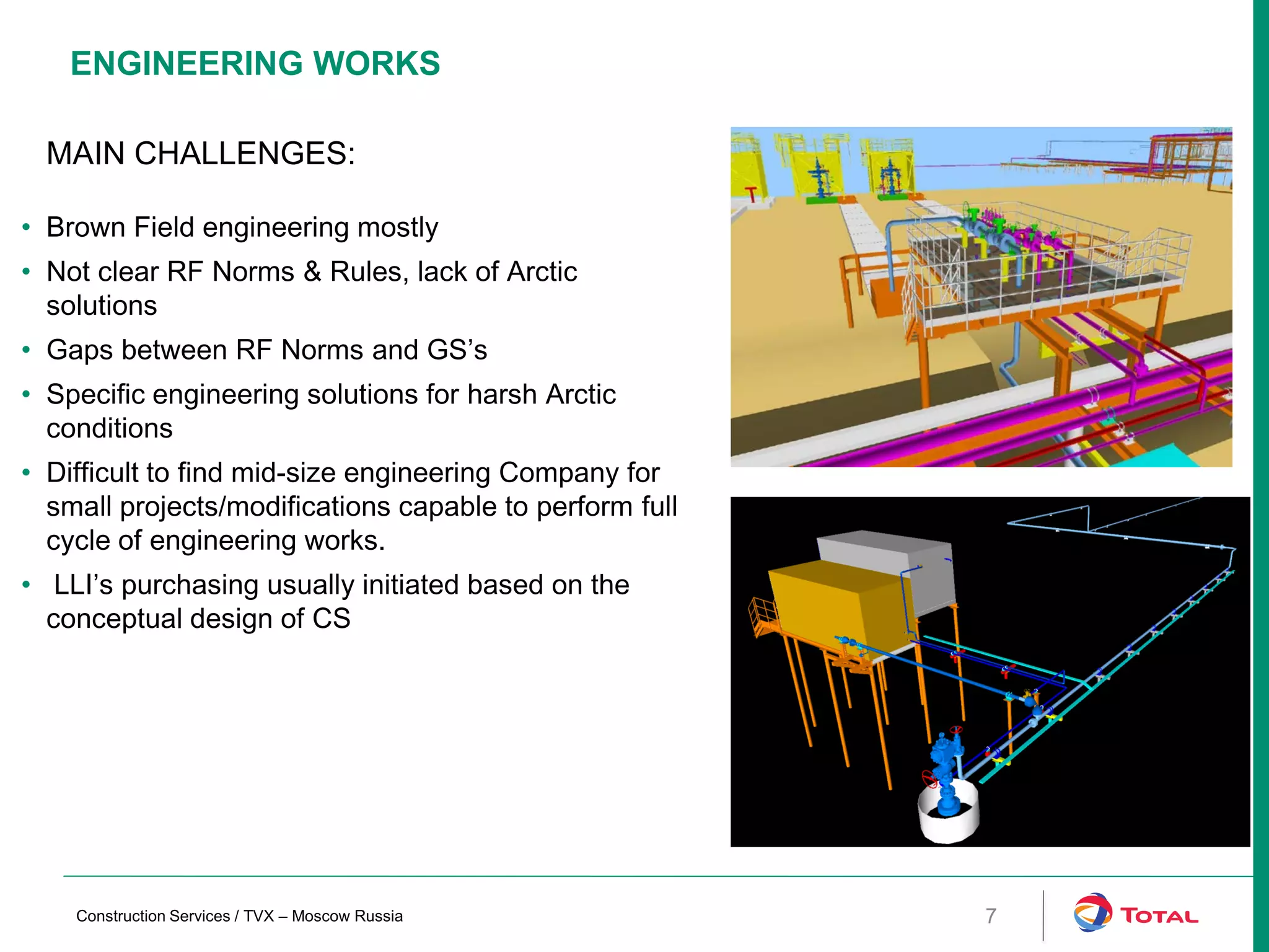 ENGINEERING WORKS
7
MAIN CHALLENGES:
• Brown Field engineering mostly
• Not clear RF Norms & Rules, lack of Arctic
solutions
• Gaps between RF Norms and GS’s
• Specific engineering solutions for harsh Arctic
conditions
• Difficult to find mid-size engineering Company for
small projects/modifications capable to perform full
cycle of engineering works.
• LLI’s purchasing usually initiated based on the
conceptual design of CS
Construction Services / TVX – Moscow Russia
 