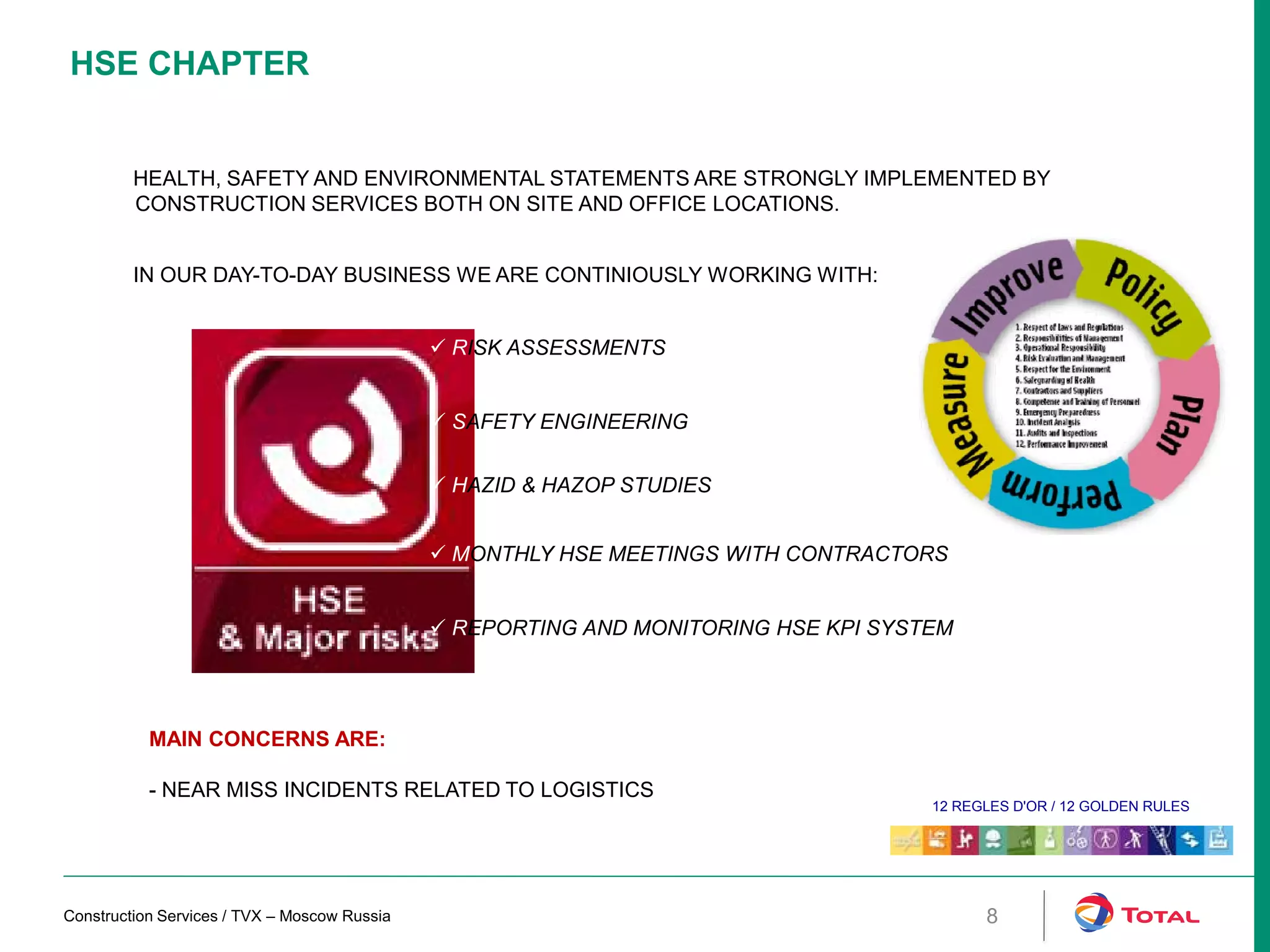 HSE CHAPTER
HEALTH, SAFETY AND ENVIRONMENTAL STATEMENTS ARE STRONGLY IMPLEMENTED BY
CONSTRUCTION SERVICES BOTH ON SITE AND OFFICE LOCATIONS.
IN OUR DAY-TO-DAY BUSINESS WE ARE CONTINIOUSLY WORKING WITH:
 MONTHLY HSE MEETINGS WITH CONTRACTORS
 REPORTING AND MONITORING HSE KPI SYSTEM
 HAZID & HAZOP STUDIES
 RISK ASSESSMENTS
 SAFETY ENGINEERING
MAIN CONCERNS ARE:
- NEAR MISS INCIDENTS RELATED TO LOGISTICS
12 REGLES D'OR / 12 GOLDEN RULES
Construction Services / TVX – Moscow Russia 8
 