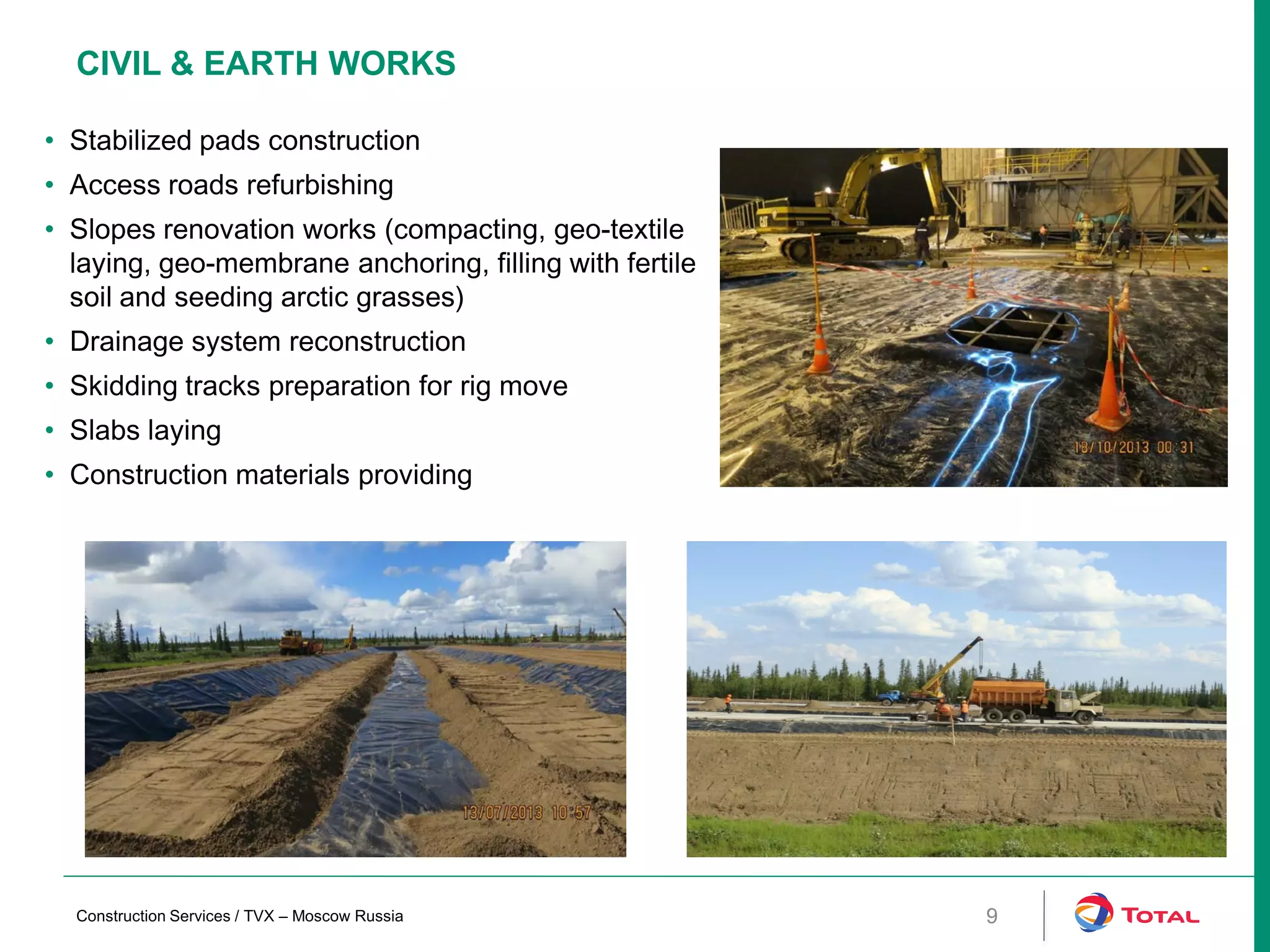 CIVIL & EARTH WORKS
• Stabilized pads construction
• Access roads refurbishing
• Slopes renovation works (compacting, geo-textile
laying, geo-membrane anchoring, filling with fertile
soil and seeding arctic grasses)
• Drainage system reconstruction
• Skidding tracks preparation for rig move
• Slabs laying
• Construction materials providing
Construction Services / TVX – Moscow Russia 9
 