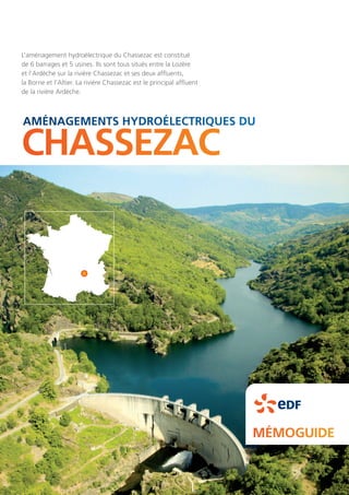 CHASSEZAC
MÉMOGUIDE
AMÉNAGEMENTS HYDROÉLECTRIQUES DU
L’aménagement hydroélectrique du Chassezac est constitué
de 6 barrages et 5 usines. Ils sont tous situés entre la Lozère
et l’Ardèche sur la rivière Chassezac et ses deux affluents,
la Borne et l’Altier. La rivière Chassezac est le principal affluent
de la rivière Ardèche.
 